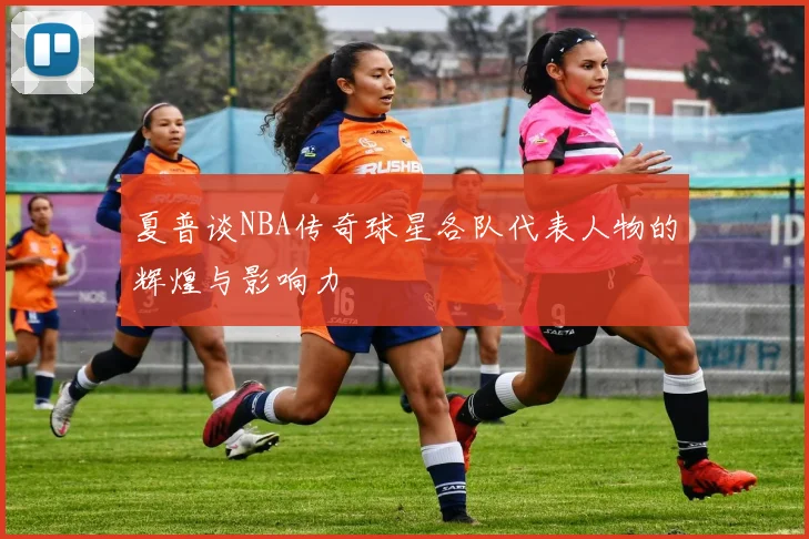 夏普谈NBA传奇球星各队代表人物的辉煌与影响力