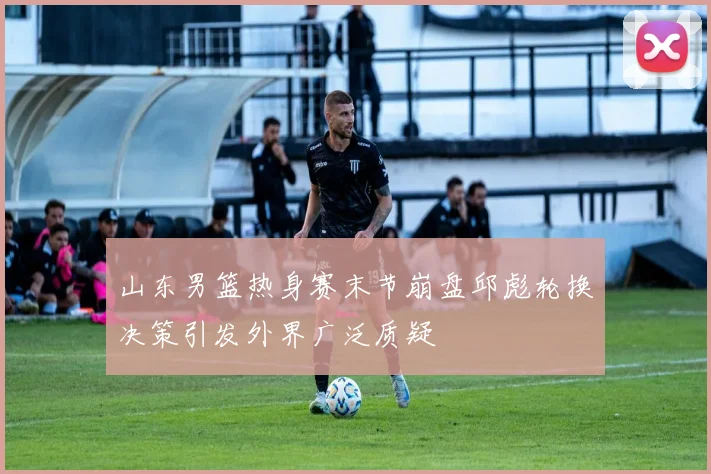 山东男篮热身赛末节崩盘邱彪轮换决策引发外界广泛质疑