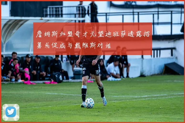 詹姆斯加盟奇才无望迪班萨透露招募或促成与戴维斯对话