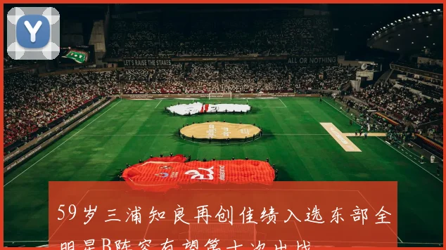 59岁三浦知良再创佳绩入选东部全明星B阵容有望第十次出战