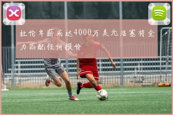 杜伦年薪或达4000万美元活塞将全力匹配任何报价