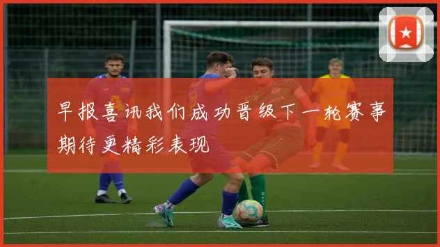 早报喜讯我们成功晋级下一轮赛事期待更精彩表现