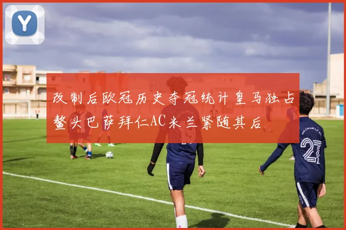 改制后欧冠历史夺冠统计皇马独占鳌头巴萨拜仁AC米兰紧随其后