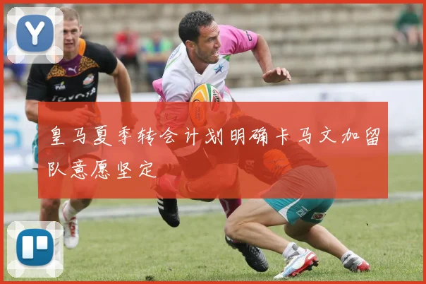 皇马夏季转会计划明确卡马文加留队意愿坚定