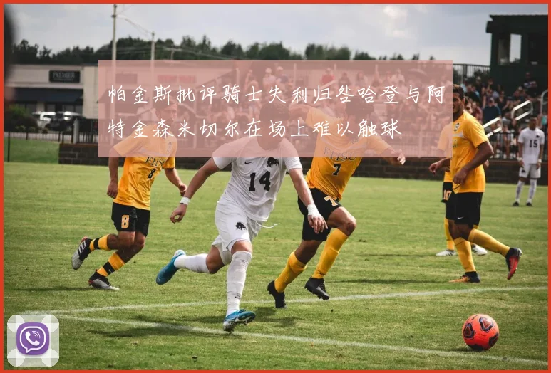 帕金斯批评骑士失利归咎哈登与阿特金森米切尔在场上难以触球