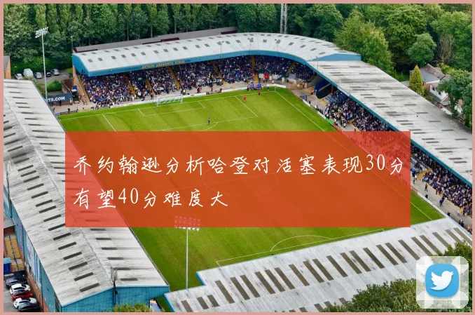 乔约翰逊分析哈登对活塞表现30分有望40分难度大