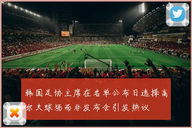 韩国足协主席在名单公布日选择高尔夫球场而非发布会引发热议