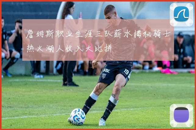 詹姆斯职业生涯三队薪水揭秘骑士热火湖人收入大比拼