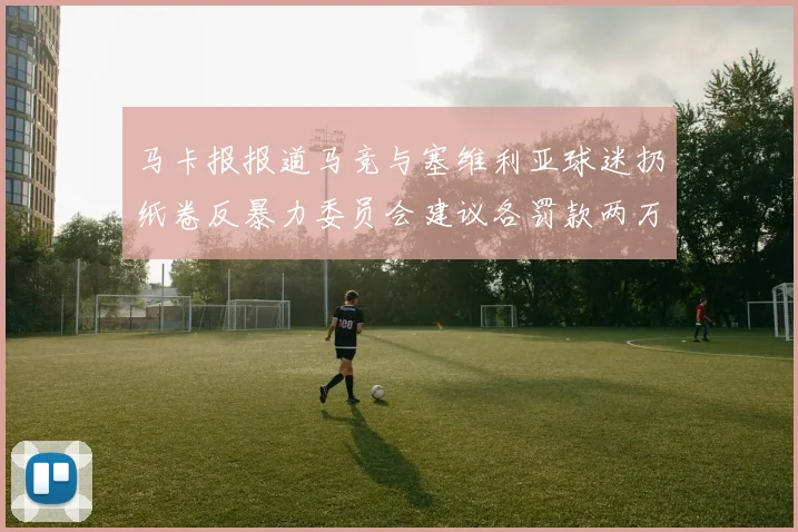 马卡报报道马竞与塞维利亚球迷扔纸卷反暴力委员会建议各罚款两万欧元