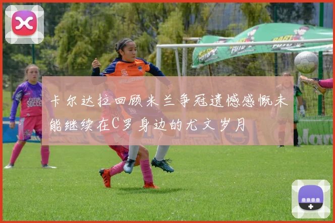 卡尔达拉回顾米兰争冠遗憾感慨未能继续在C罗身边的尤文岁月